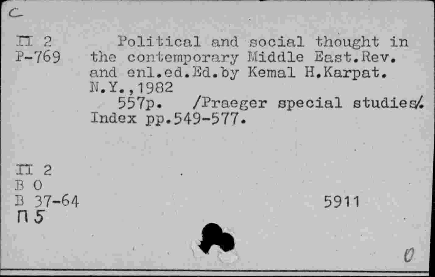 ﻿TT 2	Political and social thought in
P-769 the contemporary Middle East.Rev. and enl.ed.Ed.by Kemal H.Karpat. N.Y.,1982
557p. /Praeger special studied Index pp.549-577*
TI 2
B 0
B 37-64
ns
5911